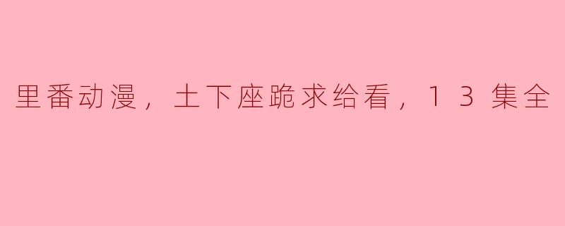 痴迷里番动漫！土下座跪求给看，13集全