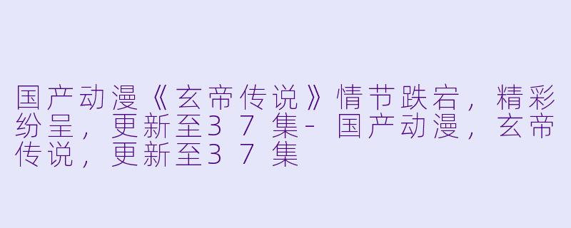 国产动漫《玄帝传说》情节跌宕，精彩纷呈，更新至37集-国产动漫，玄帝传说，更新至37集