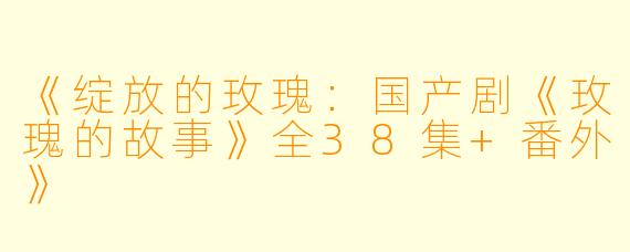 《绽放的玫瑰：国产剧《玫瑰的故事》全38集+番外》