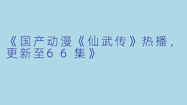《国产动漫《仙武传》热播，更新至66集》