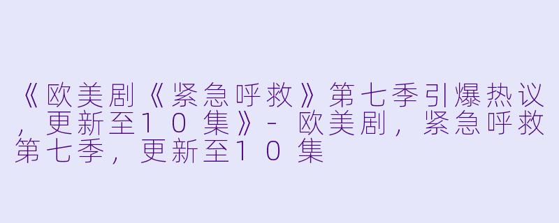《欧美剧《紧急呼救》第七季引爆热议，更新至10集》-欧美剧，紧急呼救第七季，更新至10集