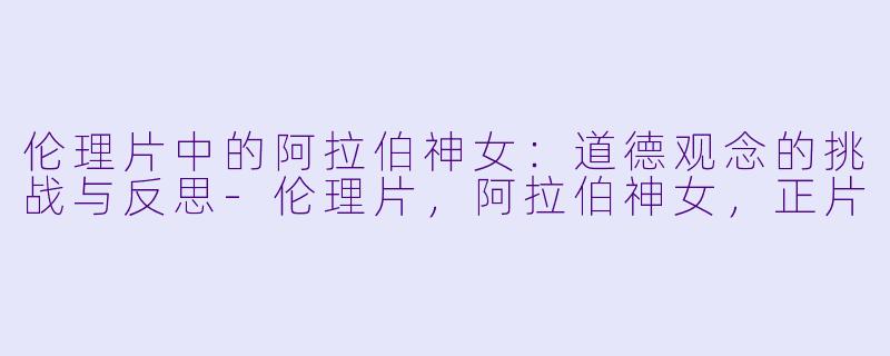 伦理片中的阿拉伯神女：道德观念的挑战与反思-伦理片，阿拉伯神女，正片