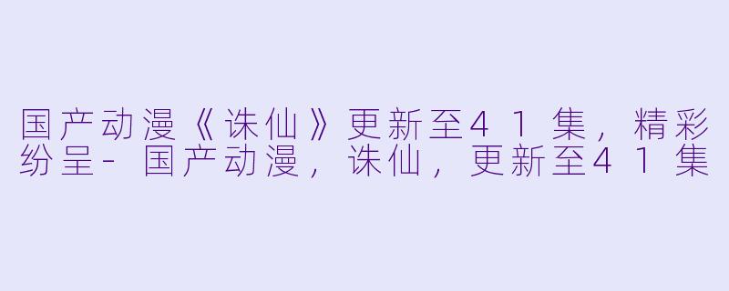 国产动漫《诛仙》更新至41集，精彩纷呈-国产动漫，诛仙，更新至41集