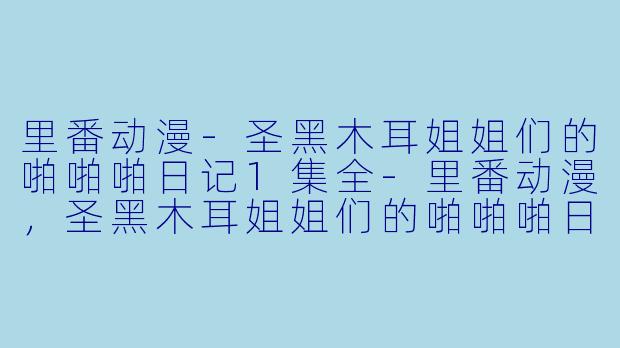 里番动漫-圣黑木耳姐姐们的啪啪啪日记1集全-里番动漫，圣黑木耳姐姐们的啪啪啪日记，1集全