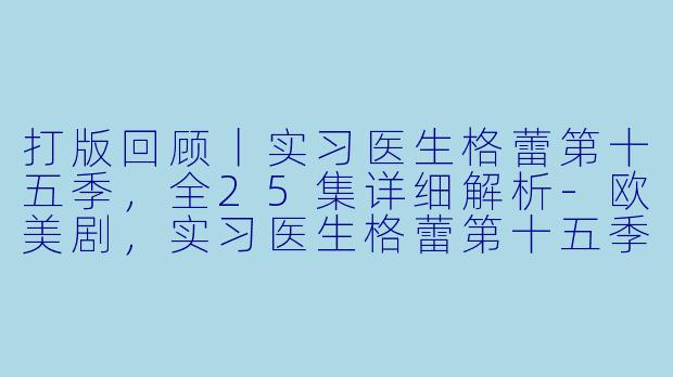 打版回顾丨实习医生格蕾第十五季，全25集详细解析-欧美剧，实习医生格蕾第十五季，全25集