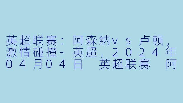英超联赛：阿森纳vs卢顿，激情碰撞-英超，2024年04月04日 英超联赛 阿森纳vs卢顿，正赛
