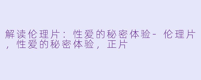 解读伦理片：性爱的秘密体验-伦理片，性爱的秘密体验，正片