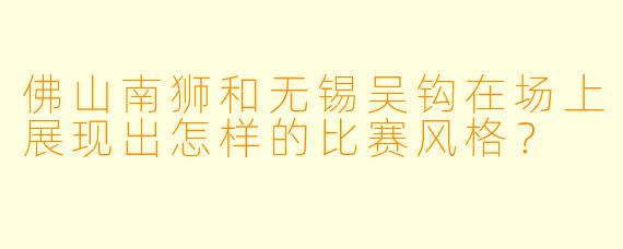 佛山南狮和无锡吴钩在场上展现出怎样的比赛风格？  
