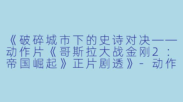 《破碎城市下的史诗对决——动作片《哥斯拉大战金刚2：帝国崛起》正片剧透》-动作片，哥斯拉大战金刚2：帝国崛起，正片