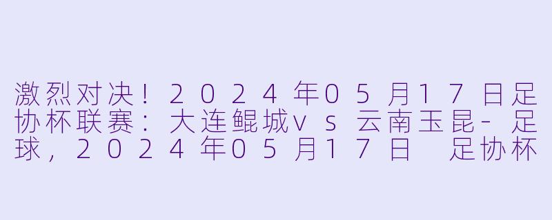 激烈对决！2024年05月17日足协杯联赛：大连鲲城vs云南玉昆-足球，2024年05月17日 足协杯联赛 大连鲲城vs云南玉昆，正赛