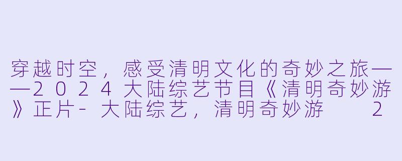 穿越时空，感受清明文化的奇妙之旅——2024大陆综艺节目《清明奇妙游》正片-大陆综艺，清明奇妙游  2024，正片