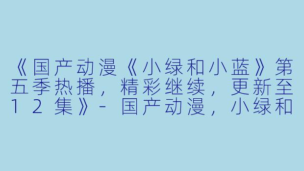 《国产动漫《小绿和小蓝》第五季热播，精彩继续，更新至12集》-国产动漫，小绿和小蓝第五季，更新至12集