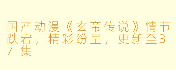 国产动漫《玄帝传说》情节跌宕，精彩纷呈，更新至37集