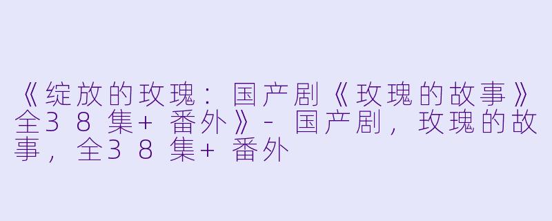 《绽放的玫瑰：国产剧《玫瑰的故事》全38集+番外》-国产剧，玫瑰的故事，全38集+番外