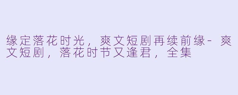 缘定落花时光，爽文短剧再续前缘-爽文短剧，落花时节又逢君，全集