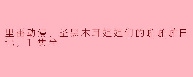 里番动漫-圣黑木耳姐姐们的啪啪啪日记1集全