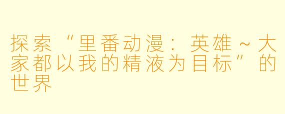探索“里番动漫：英雄～大家都以我的精液为目标”的世界