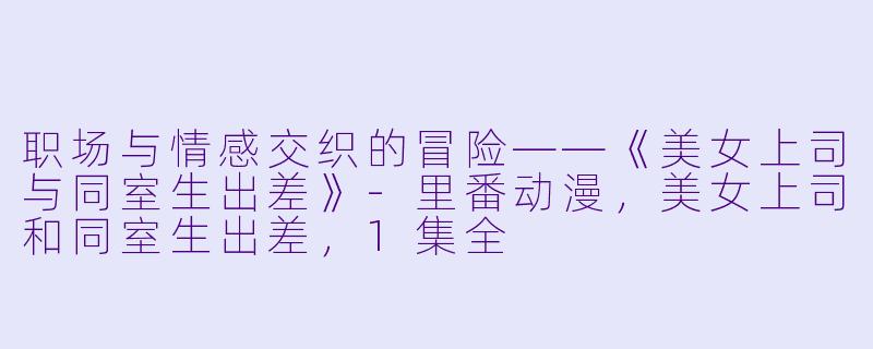 职场与情感交织的冒险——《美女上司与同室生出差》-里番动漫，美女上司和同室生出差，1集全