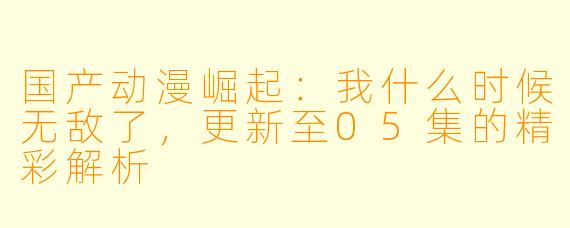 国产动漫崛起：我什么时候无敌了，更新至05集的精彩解析