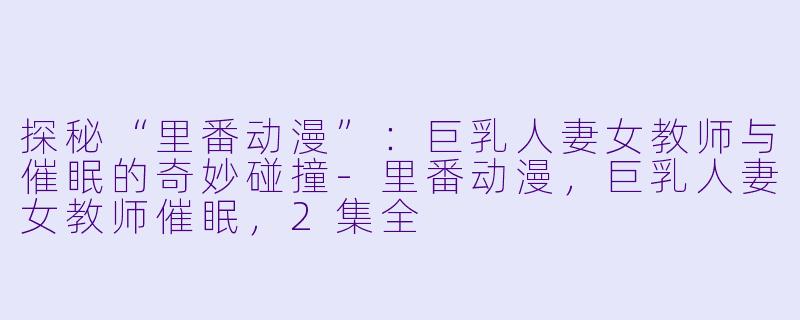 探秘“里番动漫”：巨乳人妻女教师与催眠的奇妙碰撞-里番动漫，巨乳人妻女教师催眠，2集全