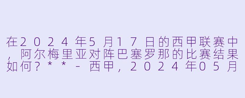 在2024年5月17日的西甲联赛中,阿尔梅里亚对阵巴塞罗那的比赛结果如何?**