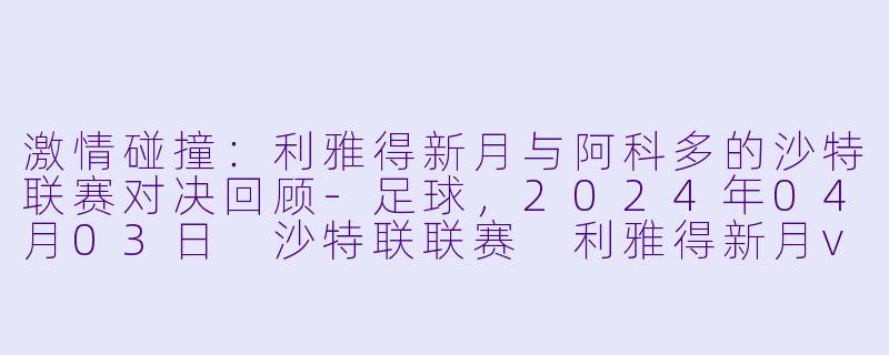 激情碰撞：利雅得新月与阿科多的沙特联赛对决回顾-足球，2024年04月03日 沙特联联赛 利雅得新月vs阿科多，正赛