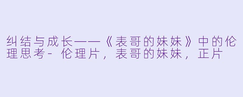 纠结与成长——《表哥的妹妹》中的伦理思考-伦理片，表哥的妹妹，正片
