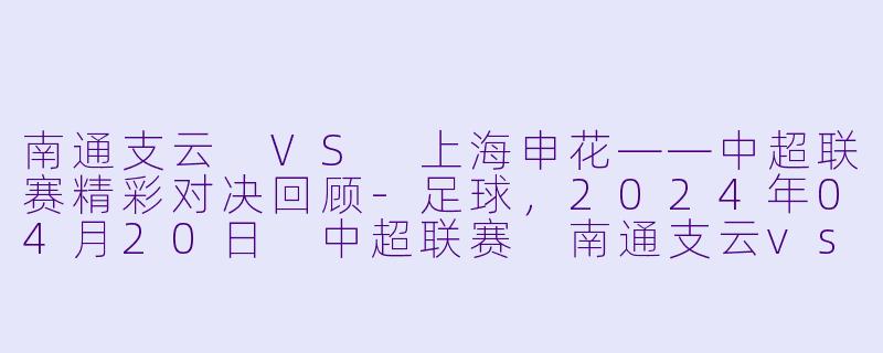 南通支云 VS 上海申花——中超联赛精彩对决回顾-足球，2024年04月20日 中超联赛 南通支云vs上海申花，正赛