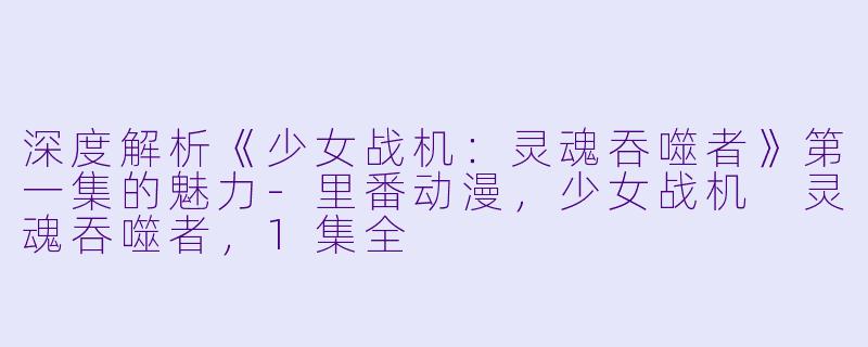 深度解析《少女战机：灵魂吞噬者》第一集的魅力-里番动漫，少女战机 灵魂吞噬者，1集全