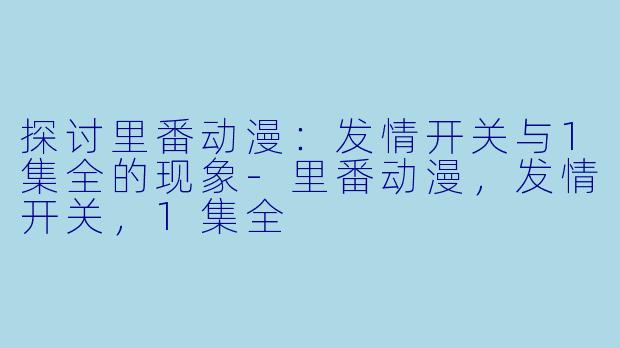 探讨里番动漫：发情开关与1集全的现象-里番动漫，发情开关，1集全