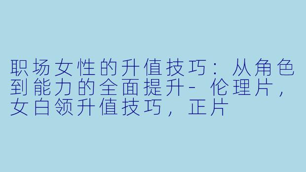 职场女性的升值技巧：从角色到能力的全面提升-伦理片，女白领升值技巧，正片