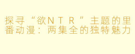 探寻“欲NTR”主题的里番动漫:两集全的独特魅力