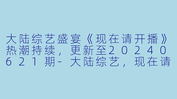 大陆综艺盛宴《现在请开播》热潮持续，更新至20240621期-大陆综艺，现在请开播，更新至20240621期