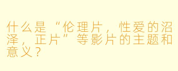 什么是“伦理片,性爱的沼泽,正片”等影片的主题和意义?
