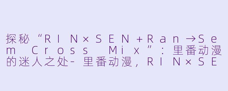 探秘“RIN×SEN+Ran→Sem Cross Mix”:里番动漫的迷人之处