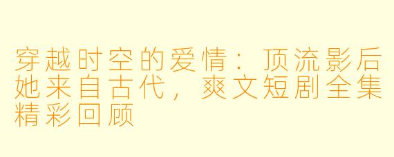穿越时空的爱情：顶流影后她来自古代，爽文短剧全集精彩回顾 