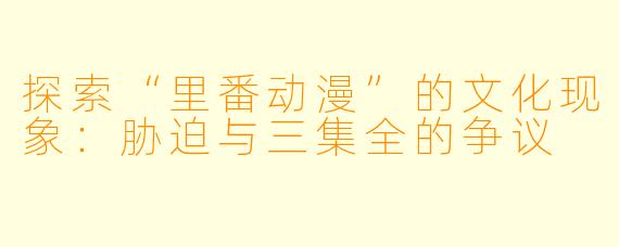 探索“里番动漫”的文化现象：胁迫与三集全的争议