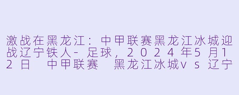 激战在黑龙江：中甲联赛黑龙江冰城迎战辽宁铁人-足球，2024年5月12日 中甲联赛 黑龙江冰城vs辽宁铁人，正赛
