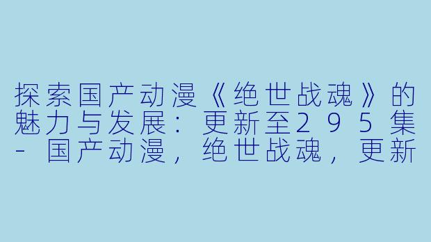 探索国产动漫《绝世战魂》的魅力与发展：更新至295集-国产动漫，绝世战魂，更新至295集