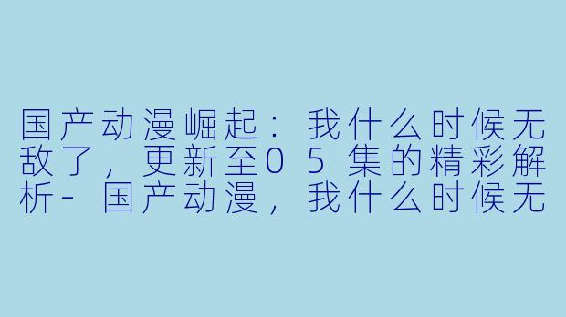 国产动漫崛起：我什么时候无敌了，更新至05集的精彩解析-国产动漫，我什么时候无敌了，更新至05集