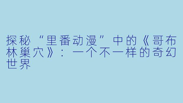 探秘“里番动漫”中的《哥布林巢穴》：一个不一样的奇幻世界