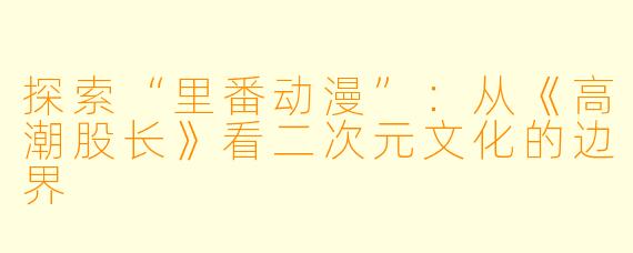探索“里番动漫”：从《高潮股长》看二次元文化的边界