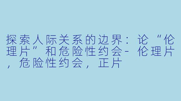 探索人际关系的边界：论“伦理片”和危险性约会-伦理片，危险性约会，正片