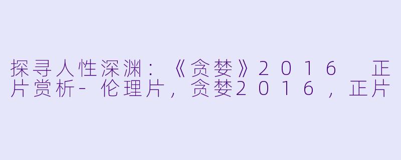 探寻人性深渊：《贪婪》2016 正片赏析-伦理片，贪婪2016，正片