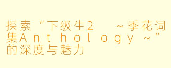 探索“下级生2 ～季花词集Anthology～”的深度与魅力