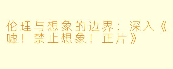 伦理与想象的边界：深入《嘘！禁止想象！正片》