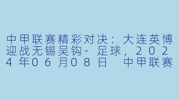 中甲联赛精彩对决：大连英博迎战无锡吴钩-足球，2024年06月08日 中甲联赛 大连英博vs无锡吴钩，正赛