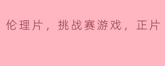 伦理片，挑战赛游戏，正片