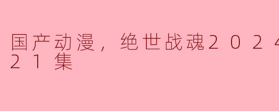 国产动漫《绝世战魂2024》目前更新到第21集，有哪些值得关注的剧情亮点？