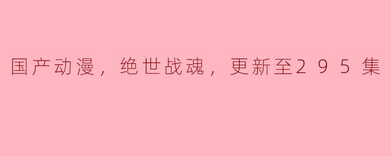探索国产动漫《绝世战魂》的魅力与发展：更新至295集